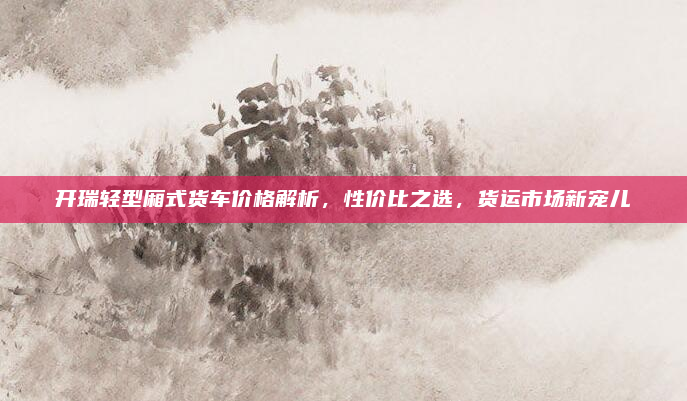 开瑞轻型厢式货车价格解析，性价比之选，货运市场新宠儿