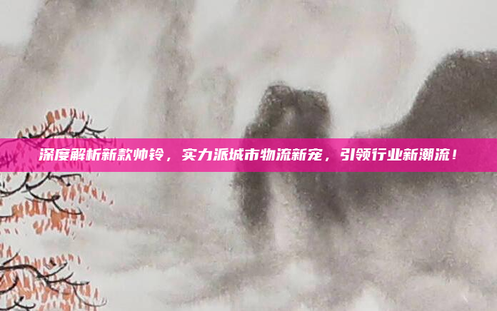 深度解析新款帅铃，实力派城市物流新宠，引领行业新潮流！