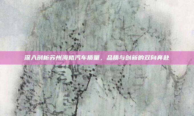 深入剖析苏州海格汽车质量，品质与创新的双向奔赴