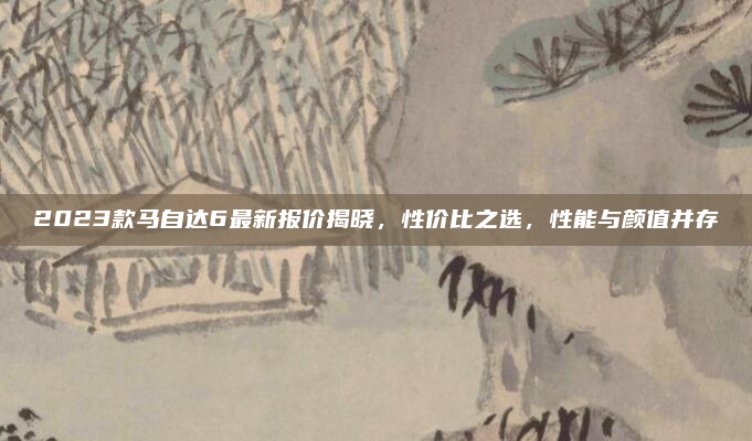 2023款马自达6最新报价揭晓，性价比之选，性能与颜值并存