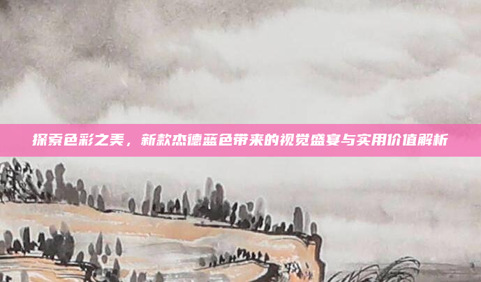 探索色彩之美,新款杰德蓝色带来的视觉盛宴与实用价值解析