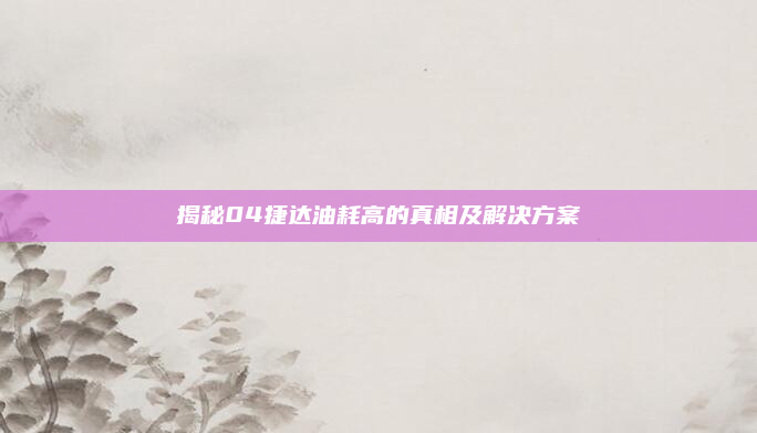 揭秘04捷达油耗高的真相及解决方案