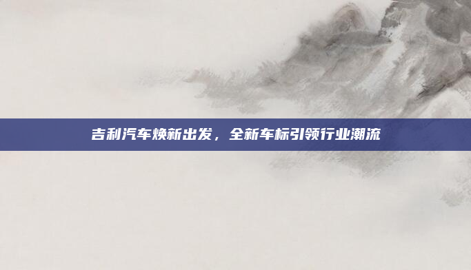 吉利汽车焕新出发，全新车标引领行业潮流