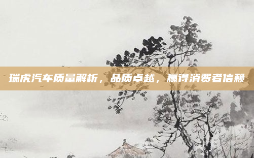瑞虎汽车质量解析,品质卓越,赢得消费者信赖