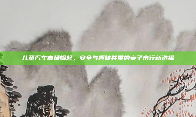 儿童汽车市场崛起，安全与趣味并重的亲子出行新选择