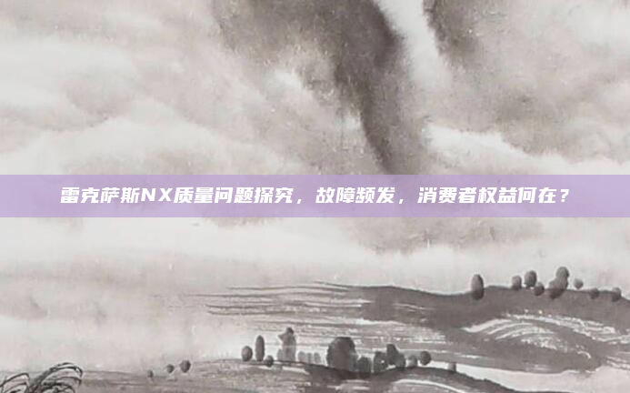 雷克萨斯NX质量问题探究，故障频发，消费者权益何在？