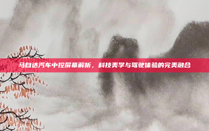 马自达汽车中控屏幕解析,科技美学与驾驶体验的完美融合