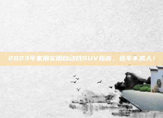 2023年家用实用自动挡SUV指南，选车不求人！