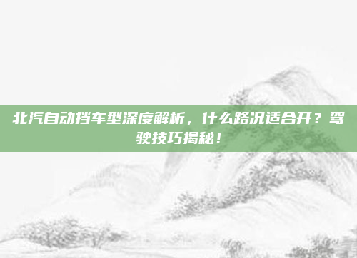 北汽自动挡车型深度解析，什么路况适合开？驾驶技巧揭秘！