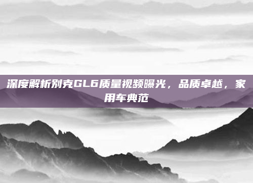深度解析别克GL6质量视频曝光,品质卓越,家用车典范