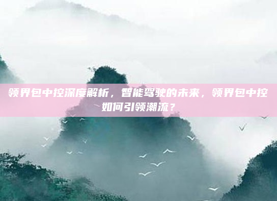 领界包中控深度解析,智能驾驶的未来,领界包中控如何引领潮流?