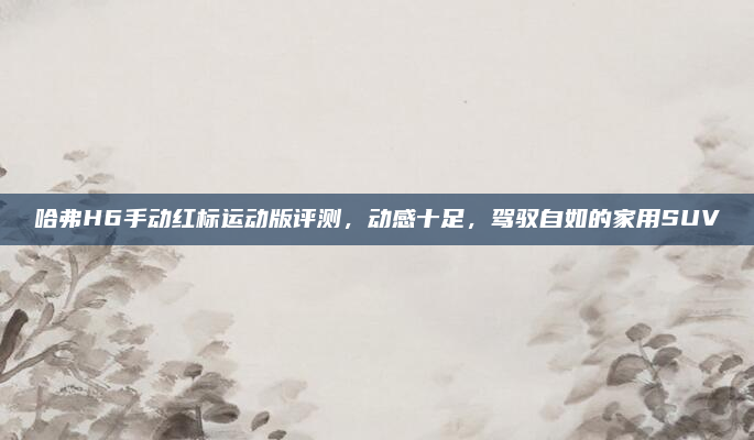 哈弗H6手动红标运动版评测，动感十足，驾驭自如的家用SUV