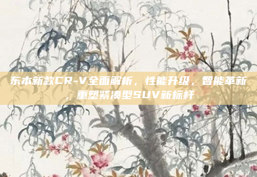 东本新款CR-V全面解析,性能升级,智能革新,重塑紧凑型SUV新标杆