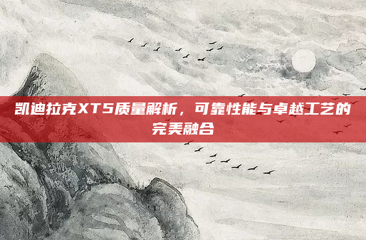 凯迪拉克XT5质量解析，可靠性能与卓越工艺的完美融合