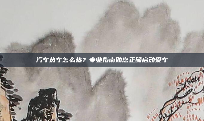 汽车热车怎么热？专业指南助您正确启动爱车