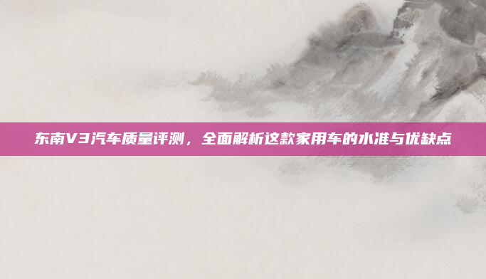 东南V3汽车质量评测,全面解析这款家用车的水准与优缺点