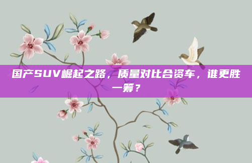 国产SUV崛起之路,质量对比合资车,谁更胜一筹?