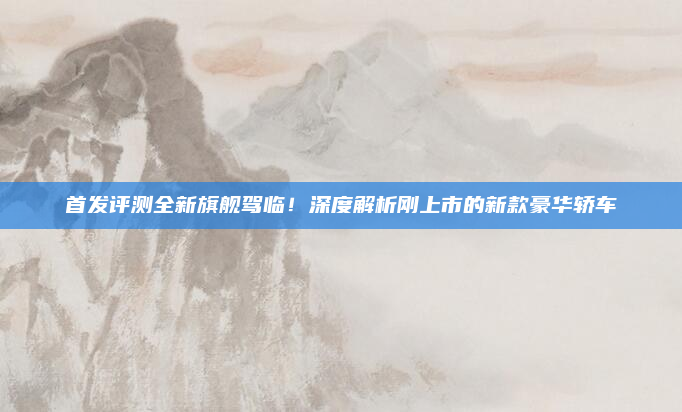 首发评测全新旗舰驾临！深度解析刚上市的新款豪华轿车