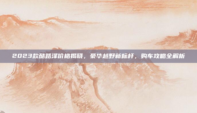 2023款酷路泽价格揭晓，豪华越野新标杆，购车攻略全解析