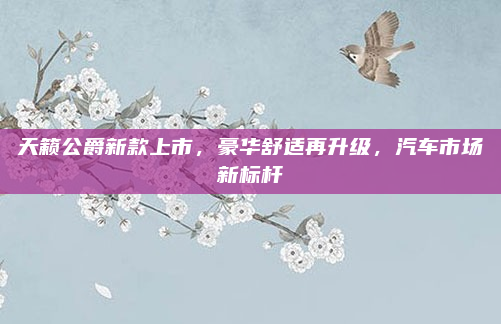 天籁公爵新款上市，豪华舒适再升级，汽车市场新标杆
