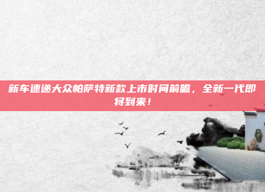 新车速递大众帕萨特新款上市时间前瞻,全新一代即将到来!
