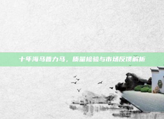 十年海马普力马，质量检验与市场反馈解析