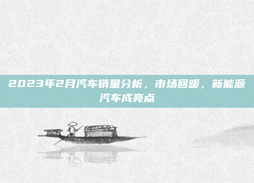 2023年2月汽车销量分析，市场回暖，新能源汽车成亮点