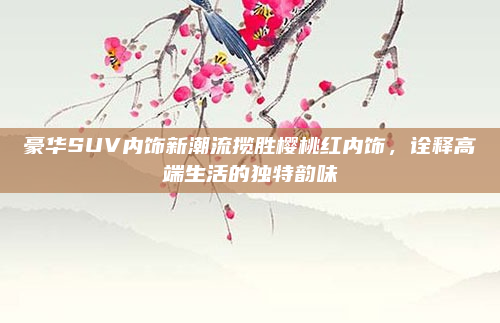 豪华SUV内饰新潮流揽胜樱桃红内饰,诠释高端生活的独特韵味