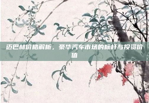 迈巴赫价格解析，豪华汽车市场的标杆与投资价值