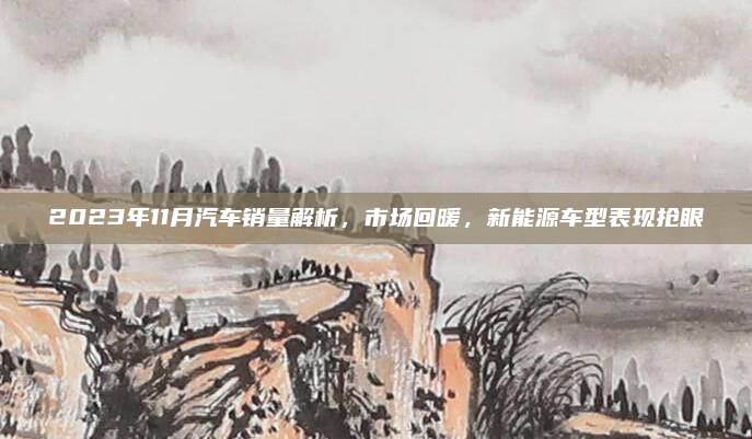 2023年11月汽车销量解析，市场回暖，新能源车型表现抢眼