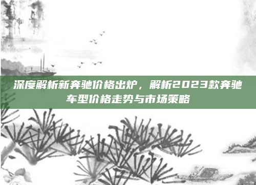 深度解析新奔驰价格出炉，解析2023款奔驰车型价格走势与市场策略