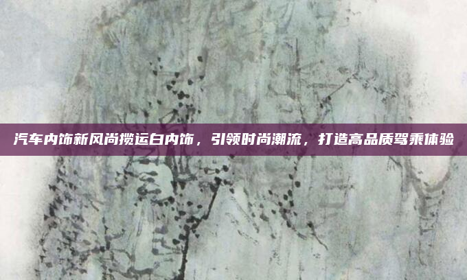 汽车内饰新风尚揽运白内饰，引领时尚潮流，打造高品质驾乘体验
