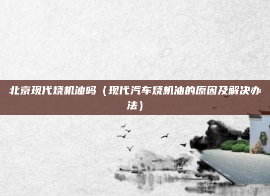 北京现代烧机油吗（现代汽车烧机油的原因及解决办法）