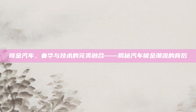 镀金汽车，奢华与技术的完美融合——揭秘汽车镀金潮流的背后