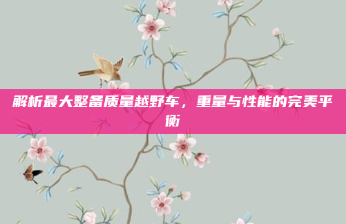 解析最大整备质量越野车,重量与性能的完美平衡