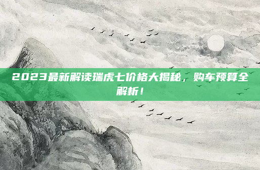 2023最新解读瑞虎七价格大揭秘,购车预算全解析!