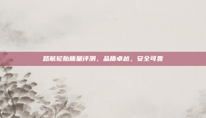 路航轮胎质量评测，品质卓越，安全可靠
