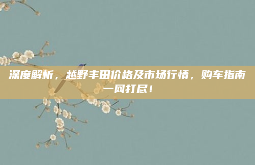 深度解析，越野丰田价格及市场行情，购车指南一网打尽！