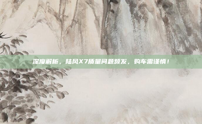 深度解析,陆风X7质量问题频发,购车需谨慎!