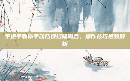 手把手教你手动挡换挡踩离合,操作技巧视频解析