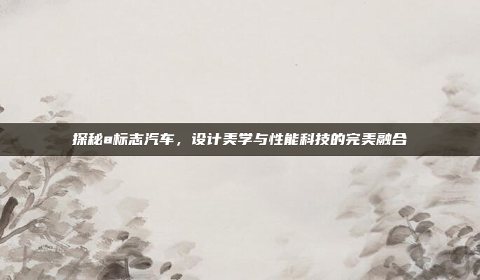 探秘a标志汽车,设计美学与性能科技的完美融合