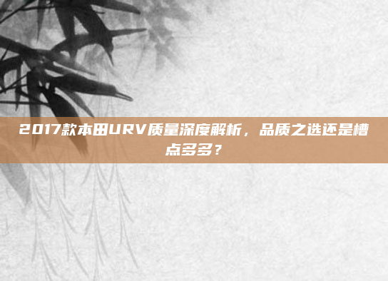 2017款本田URV质量深度解析，品质之选还是槽点多多？
