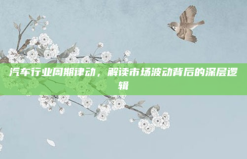 汽车行业周期律动，解读市场波动背后的深层逻辑