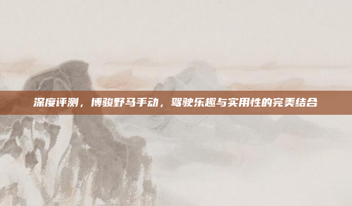 深度评测，博骏野马手动，驾驶乐趣与实用性的完美结合