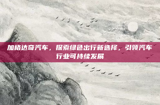 加格达奇汽车，探索绿色出行新选择，引领汽车行业可持续发展