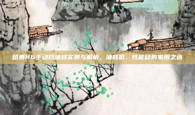 哈费H6手动档油耗实测与解析,油耗低、性能稳的家用之选