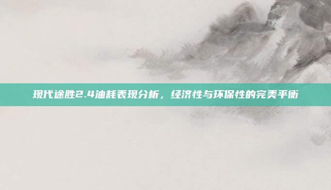 现代途胜2.4油耗表现分析，经济性与环保性的完美平衡