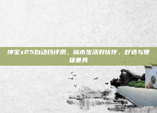 绅宝x25自动挡评测,城市生活好伙伴,舒适与便捷兼具