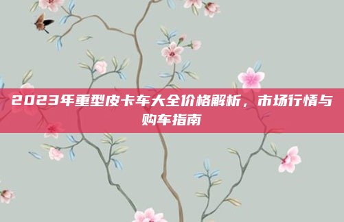 2023年重型皮卡车大全价格解析,市场行情与购车指南