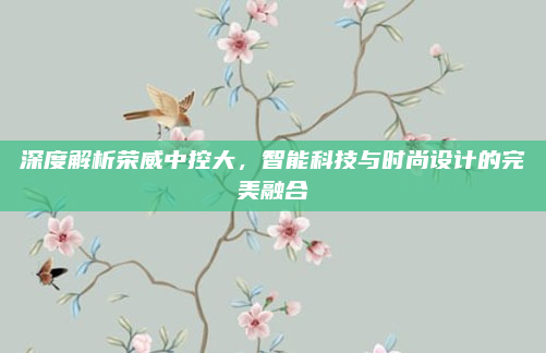 深度解析荣威中控大，智能科技与时尚设计的完美融合